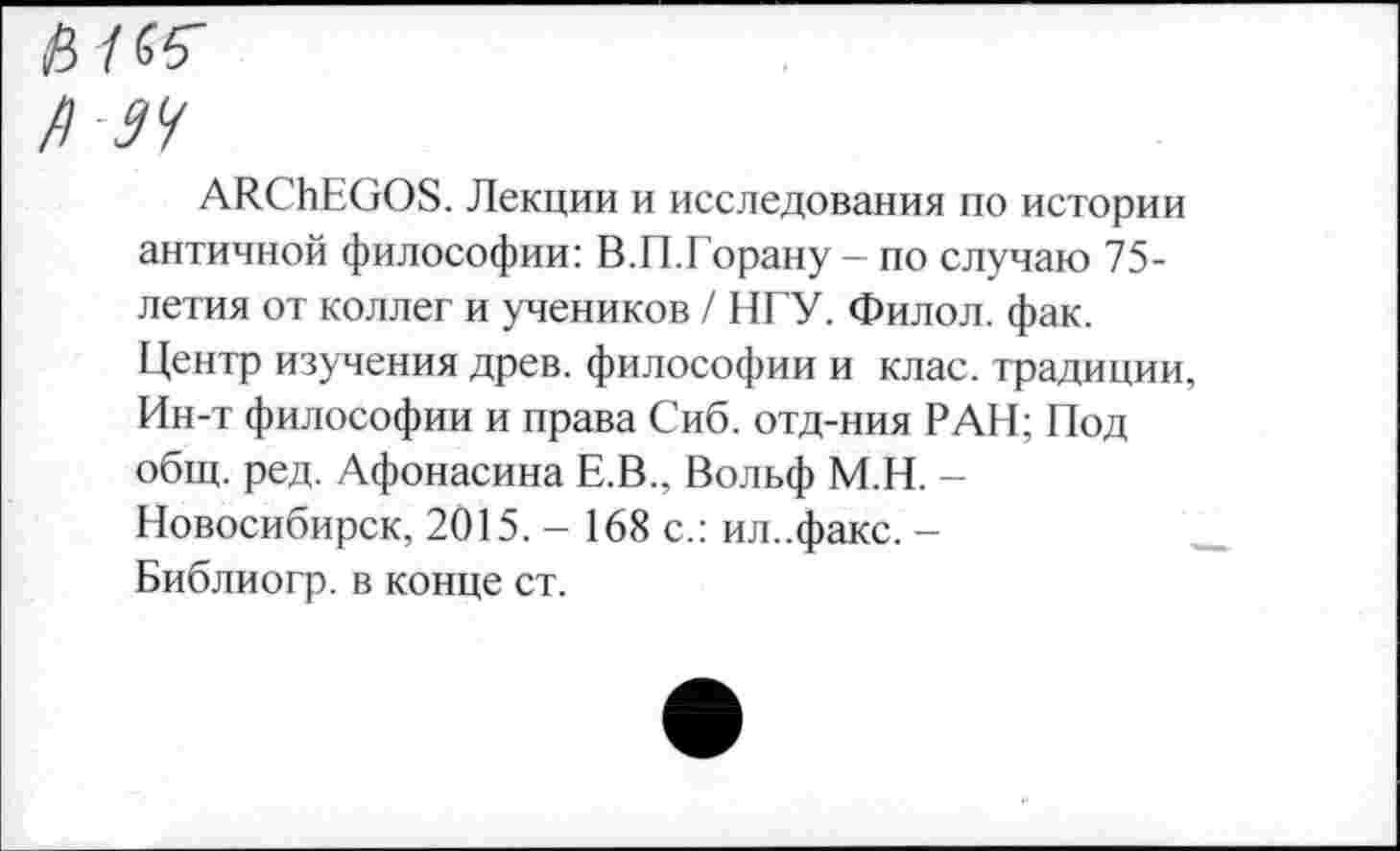 ﻿Р 94
АЯСЬЕООБ. Лекции и исследования по истории античной философии: В.П.Борану — по случаю 75-летия от коллег и учеников / НГУ. Филол. фак. Центр изучения древ, философии и клас. традиции, Ин-т философии и права Сиб. отд-ния РАН; Под общ. ред. Афонасина Е.В., Вольф М.Н. -Новосибирск, 2015. - 168 с.: ил..факс. -Библиогр. в конце ст.